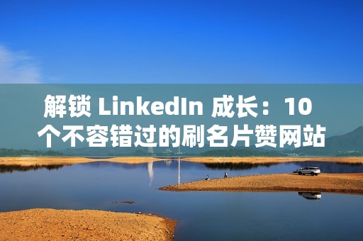 解锁 LinkedIn 成长：10 个不容错过的刷名片赞网站