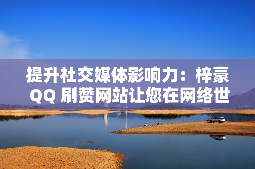 提升社交媒体影响力：梓豪 QQ 刷赞网站让您在网络世界中大放异彩