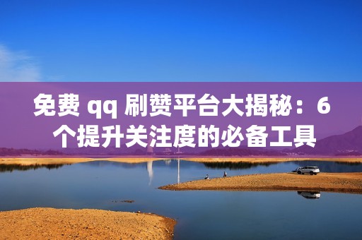 免费 qq 刷赞平台大揭秘：6 个提升关注度的必备工具