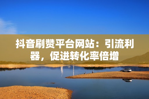 抖音刷赞平台网站：引流利器，促进转化率倍增