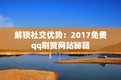 解锁社交优势：2017免费qq刷赞网站秘籍