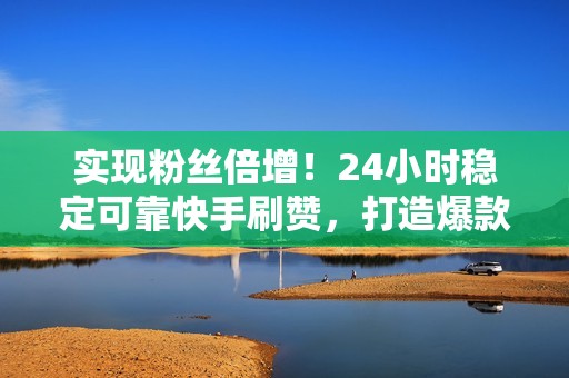 实现粉丝倍增！24小时稳定可靠快手刷赞，打造爆款视频