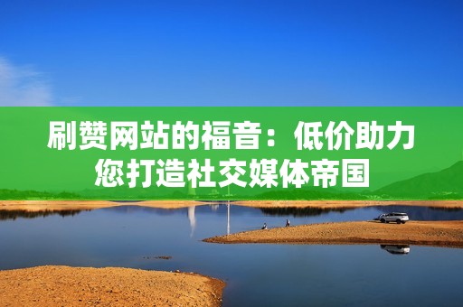 刷赞网站的福音：低价助力您打造社交媒体帝国