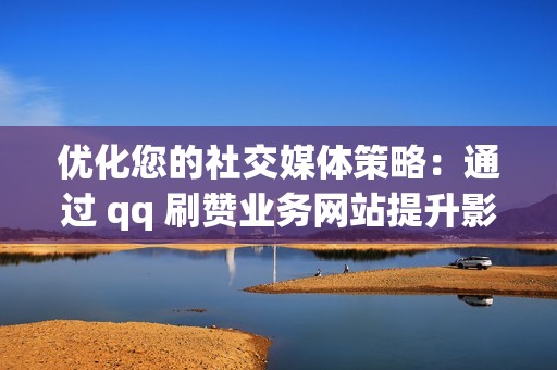 优化您的社交媒体策略：通过 qq 刷赞业务网站提升影响力