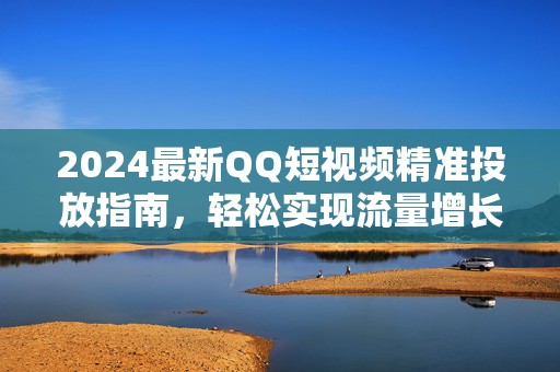 2024最新QQ短视频精准投放指南，轻松实现流量增长