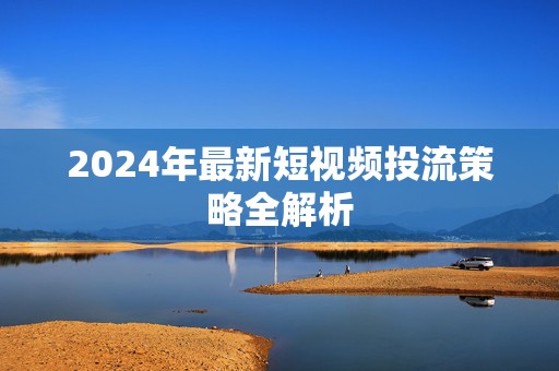 2024年最新短视频投流策略全解析