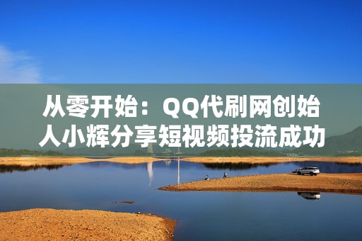 从零开始：QQ代刷网创始人小辉分享短视频投流成功秘籍