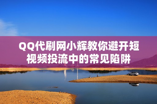 QQ代刷网小辉教你避开短视频投流中的常见陷阱