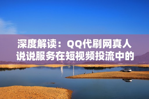 深度解读：QQ代刷网真人说说服务在短视频投流中的应用技巧