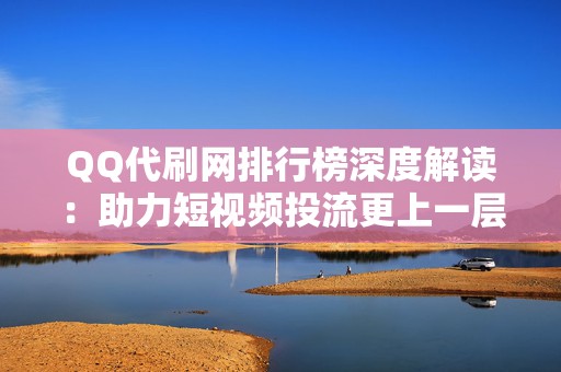 QQ代刷网排行榜深度解读：助力短视频投流更上一层楼