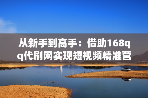 从新手到高手：借助168qq代刷网实现短视频精准营销