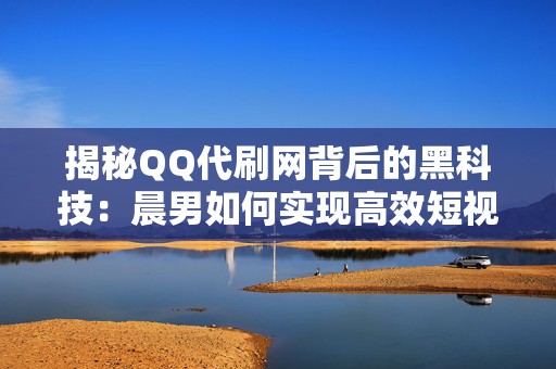 揭秘QQ代刷网背后的黑科技：晨男如何实现高效短视频投流？