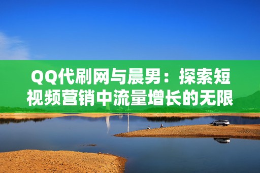 QQ代刷网与晨男：探索短视频营销中流量增长的无限可能