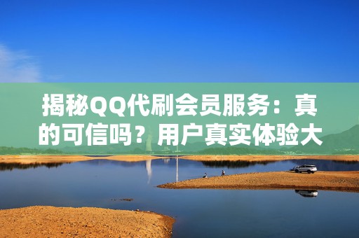 揭秘QQ代刷会员服务：真的可信吗？用户真实体验大起底