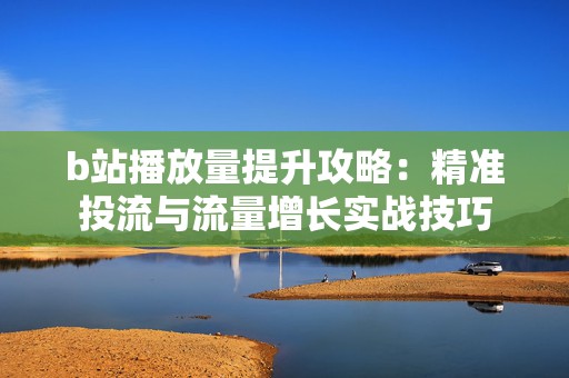 b站播放量提升攻略：精准投流与流量增长实战技巧