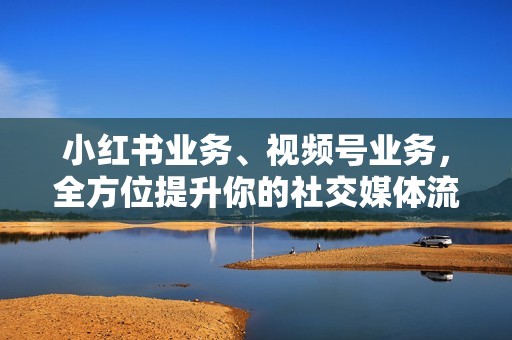 小红书业务、视频号业务，全方位提升你的社交媒体流量