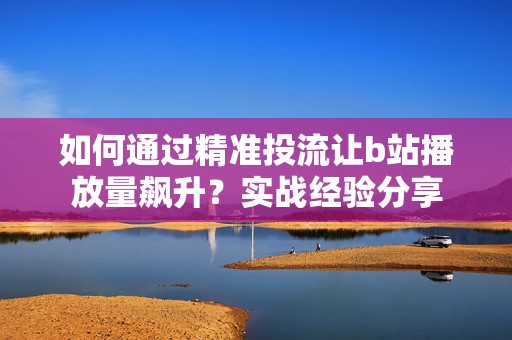 如何通过精准投流让b站播放量飙升？实战经验分享