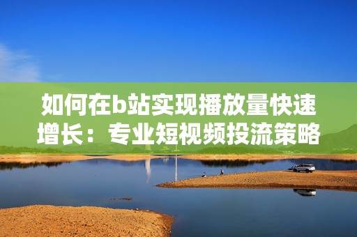 如何在b站实现播放量快速增长：专业短视频投流策略解析