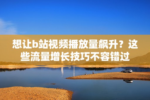 想让b站视频播放量飙升？这些流量增长技巧不容错过