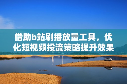 借助b站刷播放量工具，优化短视频投流策略提升效果