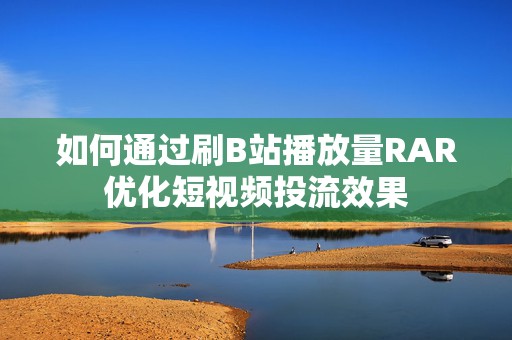 如何通过刷B站播放量RAR优化短视频投流效果