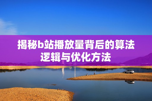 揭秘b站播放量背后的算法逻辑与优化方法