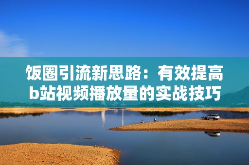 饭圈引流新思路：有效提高b站视频播放量的实战技巧