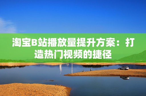 淘宝B站播放量提升方案：打造热门视频的捷径