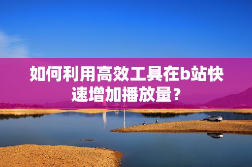 如何利用高效工具在b站快速增加播放量？