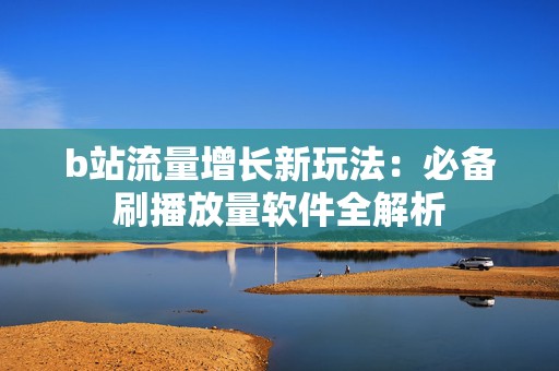 b站流量增长新玩法：必备刷播放量软件全解析