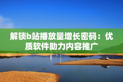 解锁b站播放量增长密码：优质软件助力内容推广