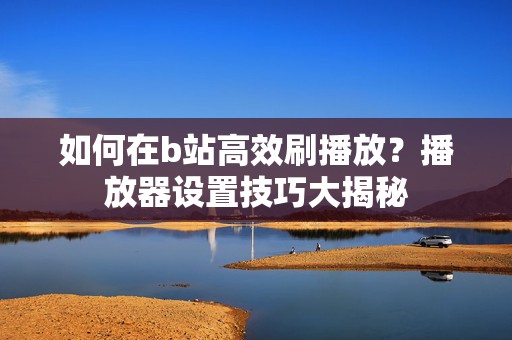 如何在b站高效刷播放？播放器设置技巧大揭秘