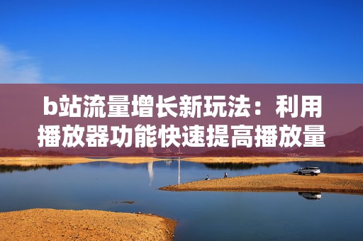 b站流量增长新玩法：利用播放器功能快速提高播放量