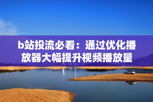 b站投流必看：通过优化播放器大幅提升视频播放量