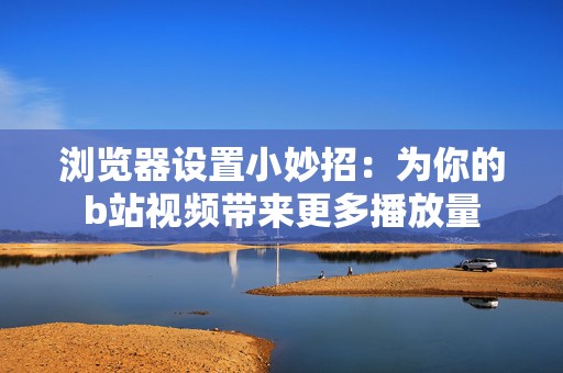 浏览器设置小妙招：为你的b站视频带来更多播放量