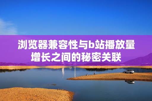 浏览器兼容性与b站播放量增长之间的秘密关联