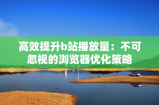 高效提升b站播放量：不可忽视的浏览器优化策略