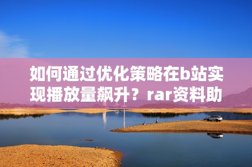 如何通过优化策略在b站实现播放量飙升？rar资料助您一臂之力