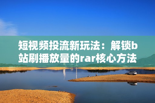 短视频投流新玩法：解锁b站刷播放量的rar核心方法