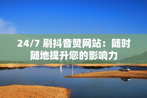 24/7 刷抖音赞网站：随时随地提升您的影响力