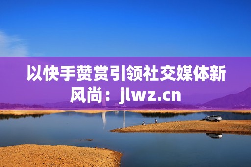 以快手赞赏引领社交媒体新风尚：jlwz.cn