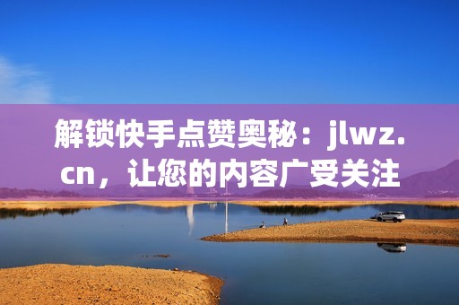 解锁快手点赞奥秘：jlwz.cn，让您的内容广受关注