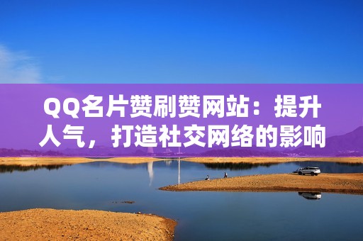 QQ名片赞刷赞网站：提升人气，打造社交网络的影响力