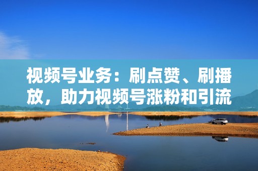 视频号业务：刷点赞、刷播放，助力视频号涨粉和引流