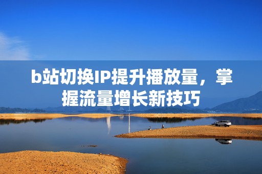 b站切换IP提升播放量，掌握流量增长新技巧