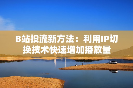 B站投流新方法：利用IP切换技术快速增加播放量