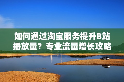 如何通过淘宝服务提升B站播放量？专业流量增长攻略