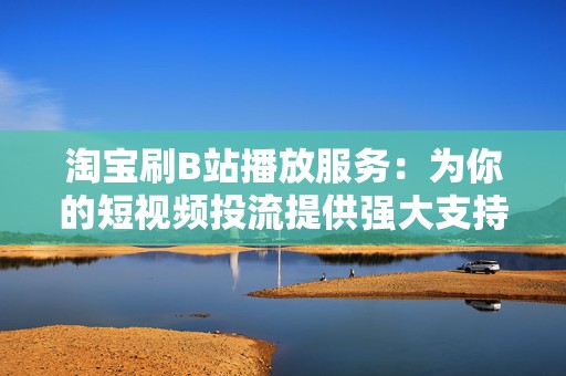 淘宝刷B站播放服务：为你的短视频投流提供强大支持