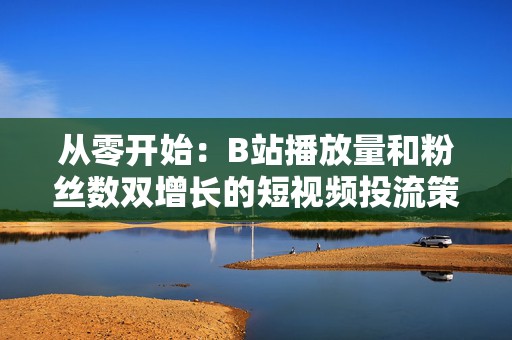 从零开始：B站播放量和粉丝数双增长的短视频投流策略