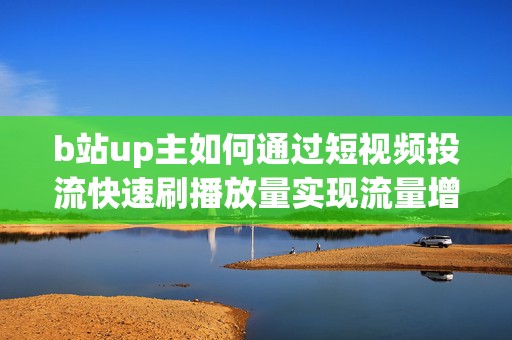 b站up主如何通过短视频投流快速刷播放量实现流量增长